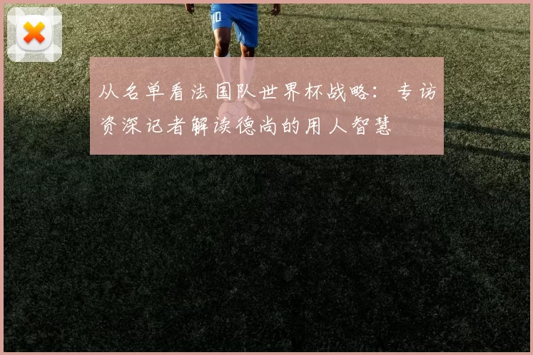 从名单看法国队世界杯战略：专访资深记者解读德尚的用人智慧