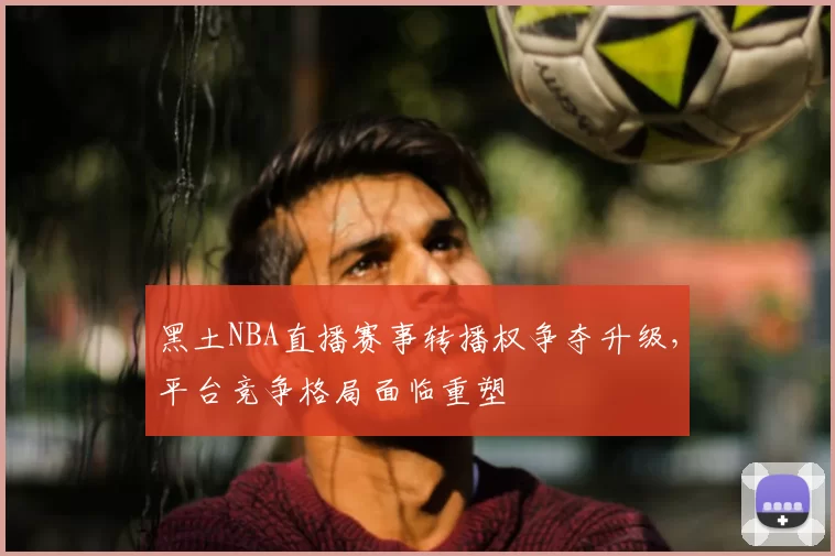 黑土NBA直播赛事转播权争夺升级，平台竞争格局面临重塑