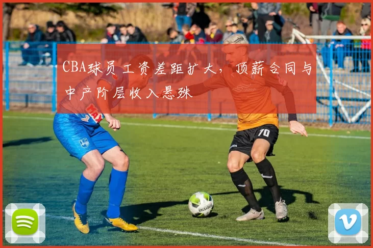 CBA球员工资差距扩大，顶薪合同与中产阶层收入悬殊
