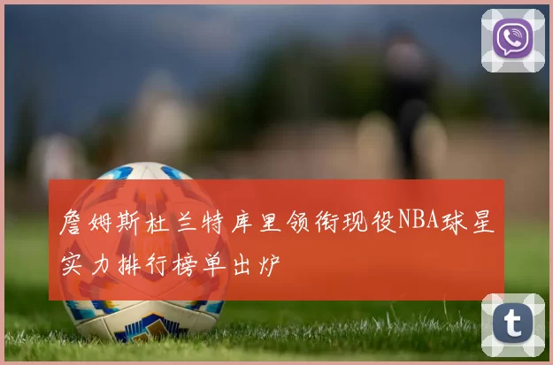 詹姆斯杜兰特库里领衔现役NBA球星实力排行榜单出炉