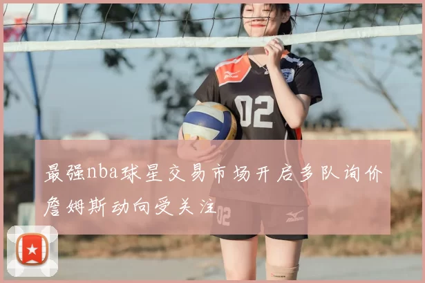 最强nba球星交易市场开启多队询价詹姆斯动向受关注