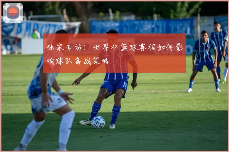 独家专访:世界杯篮球赛程如何影响球队备战策略