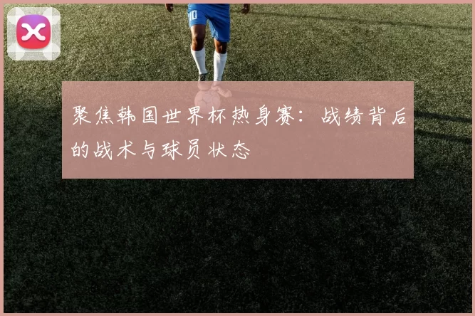聚焦韩国世界杯热身赛：战绩背后的战术与球员状态