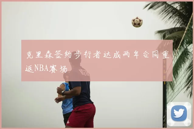 克里森签约步行者达成两年合同重返NBA赛场