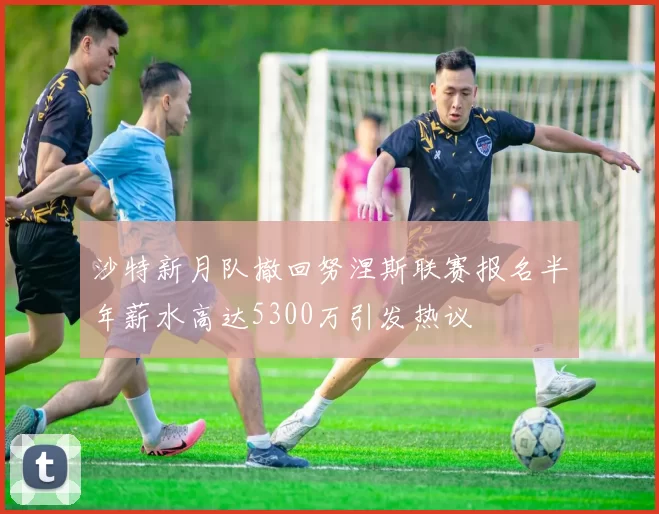 沙特新月队撤回努涅斯联赛报名半年薪水高达5300万引发热议