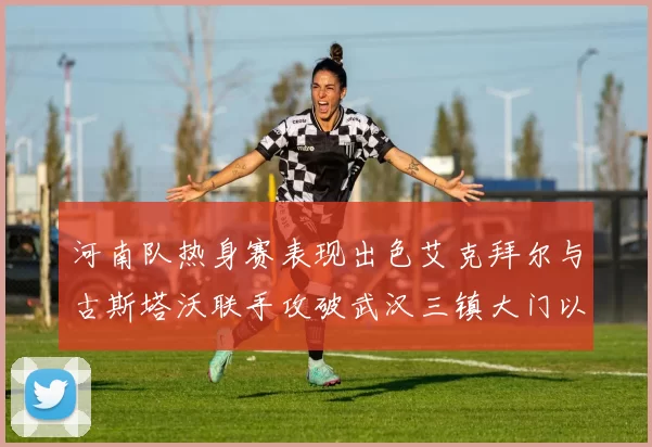 河南队热身赛表现出色艾克拜尔与古斯塔沃联手攻破武汉三镇大门以2-0获胜