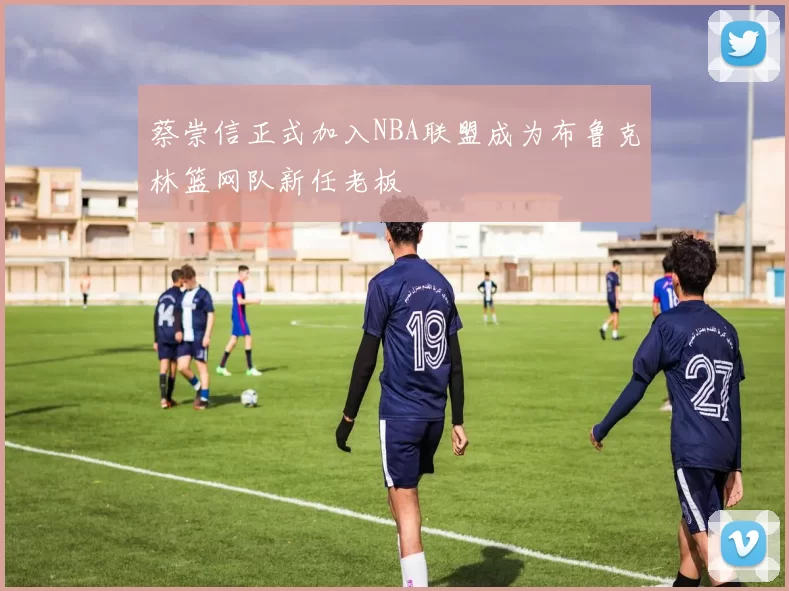 蔡崇信正式加入NBA联盟成为布鲁克林篮网队新任老板