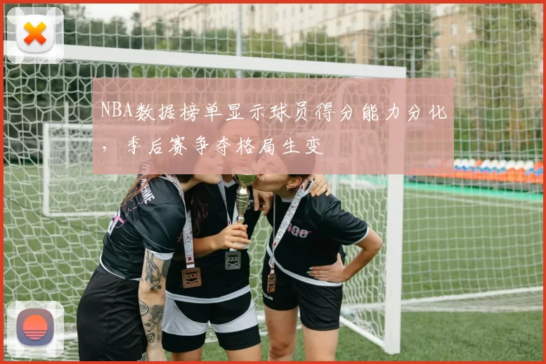 NBA数据榜单显示球员得分能力分化，季后赛争夺格局生变