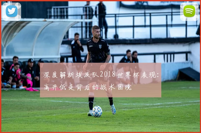 深度解析埃及队2018世界杯表现:高开低走背后的战术困境