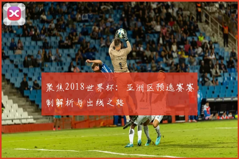 聚焦2018世界杯:亚洲区预选赛赛制解析与出线之路