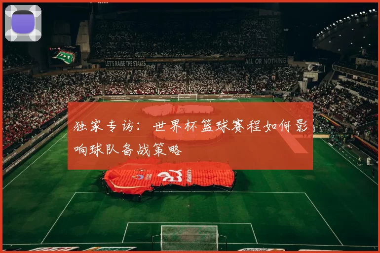 独家专访:世界杯篮球赛程如何影响球队备战策略