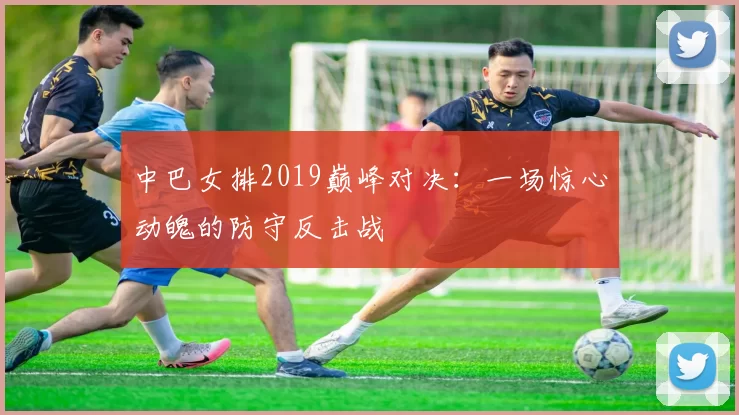 中巴女排2019巅峰对决：一场惊心动魄的防守反击战