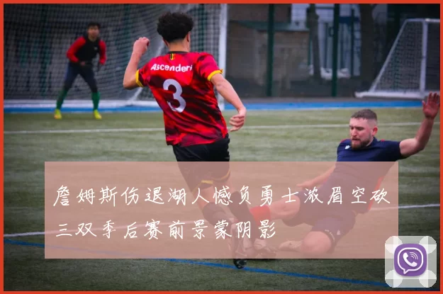 詹姆斯伤退湖人憾负勇士浓眉空砍三双季后赛前景蒙阴影