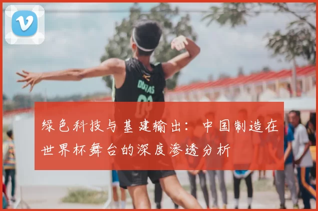 绿色科技与基建输出:中国制造在世界杯舞台的深度渗透分析