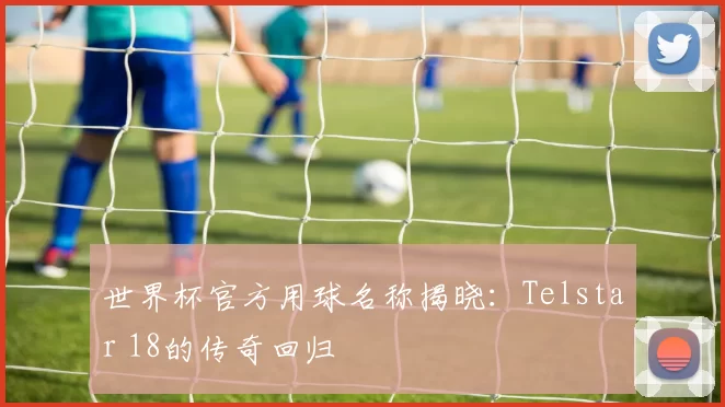 世界杯官方用球名称揭晓:Telstar 18的传奇回归