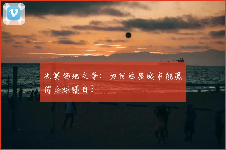 决赛场地之争:为何这座城市能赢得全球瞩目?