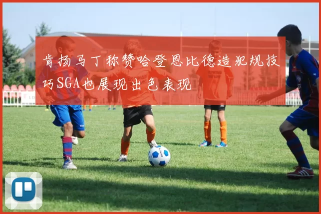 肯扬马丁称赞哈登恩比德造犯规技巧SGA也展现出色表现