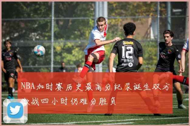 NBA加时赛历史最高分纪录诞生双方激战四小时仍难分胜负
