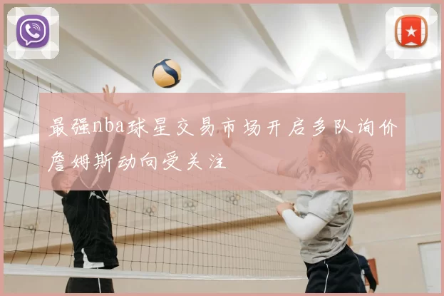 最强nba球星交易市场开启多队询价詹姆斯动向受关注