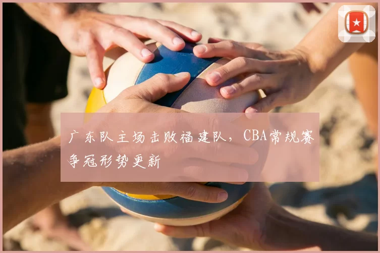 广东队主场击败福建队，CBA常规赛争冠形势更新