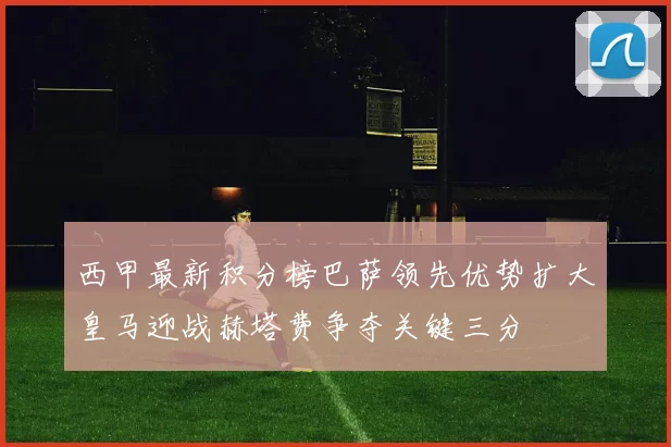 西甲最新积分榜巴萨领先优势扩大皇马迎战赫塔费争夺关键三分