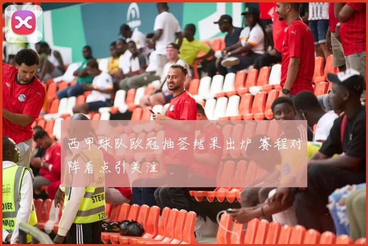 西甲球队欧冠抽签结果出炉 赛程对阵看点引关注