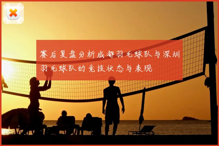 赛后复盘分析成都羽毛球队与深圳羽毛球队的竞技状态与表现