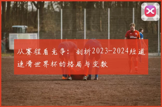 从赛程看竞争:剖析2023-2024短道速滑世界杯的格局与变数