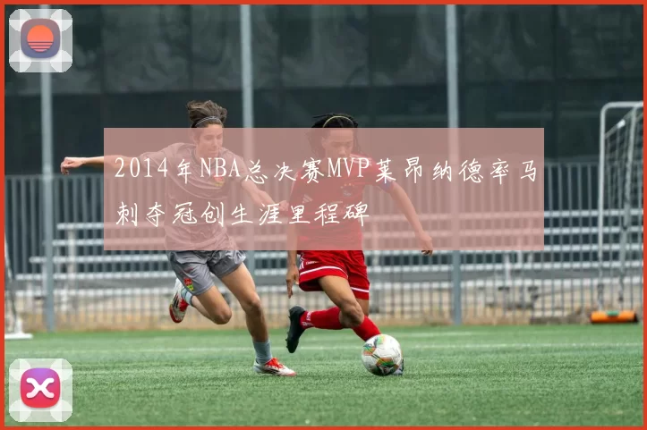 2014年NBA总决赛MVP莱昂纳德率马刺夺冠创生涯里程碑