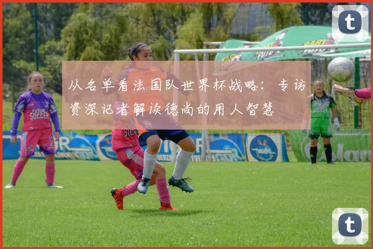 从名单看法国队世界杯战略：专访资深记者解读德尚的用人智慧