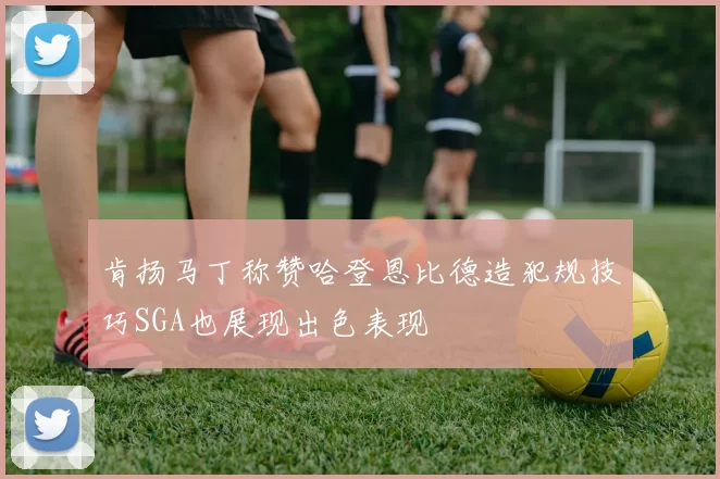 肯扬马丁称赞哈登恩比德造犯规技巧SGA也展现出色表现