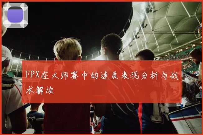 FPX在大师赛中的速度表现分析与战术解读