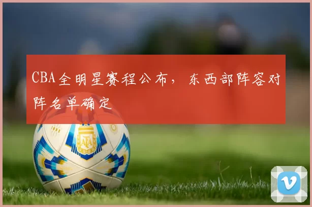 CBA全明星赛程公布，东西部阵容对阵名单确定