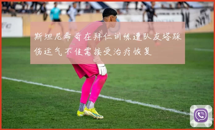 斯坦尼希奇在拜仁训练遭队友塔踩伤运气不佳需接受治疗恢复