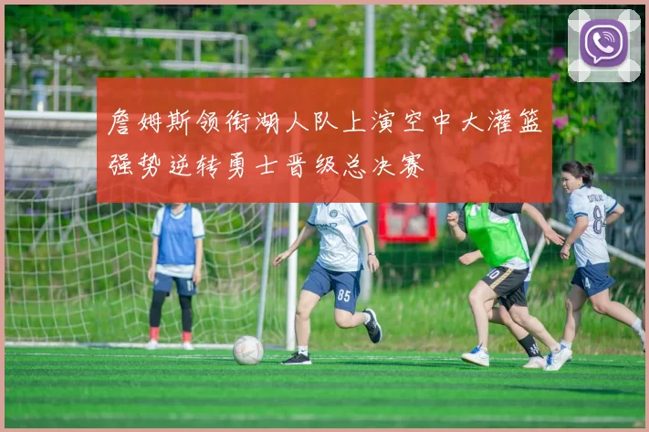 詹姆斯领衔湖人队上演空中大灌篮强势逆转勇士晋级总决赛