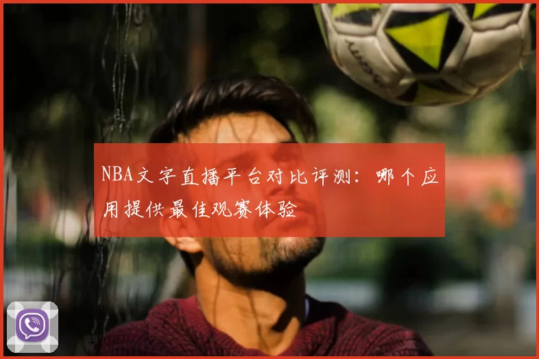 NBA文字直播平台对比评测：哪个应用提供最佳观赛体验