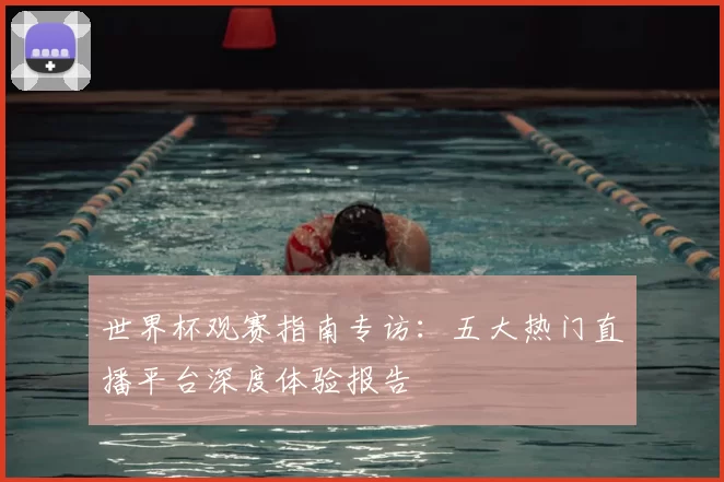 世界杯观赛指南专访：五大热门直播平台深度体验报告