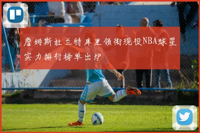 詹姆斯杜兰特库里领衔现役NBA球星实力排行榜单出炉
