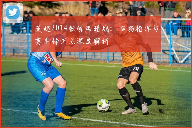 英超2014教练席暗战：临场指挥与赛季转折点深度解析
