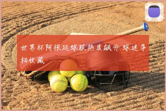 世界杯阿根廷球服热度飙升 球迷争相收藏