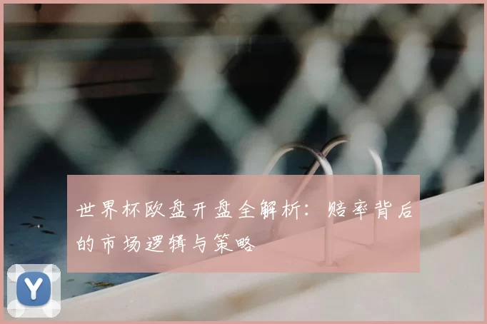 世界杯欧盘开盘全解析：赔率背后的市场逻辑与策略