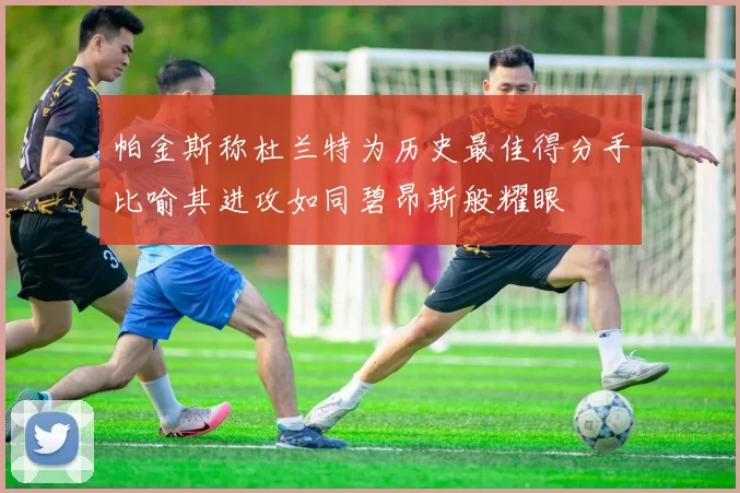 帕金斯称杜兰特为历史最佳得分手比喻其进攻如同碧昂斯般耀眼