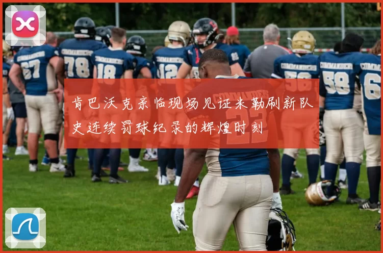 肯巴沃克亲临现场见证米勒刷新队史连续罚球纪录的辉煌时刻