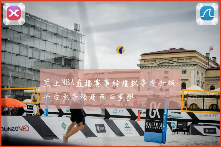 黑土NBA直播赛事转播权争夺升级,平台竞争格局面临重塑