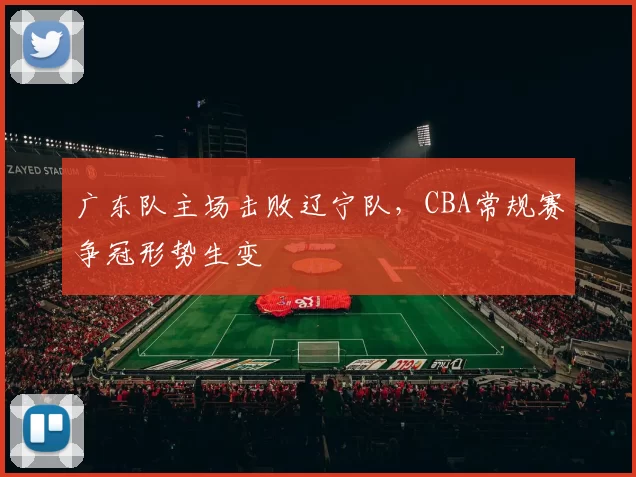 广东队主场击败辽宁队，CBA常规赛争冠形势生变