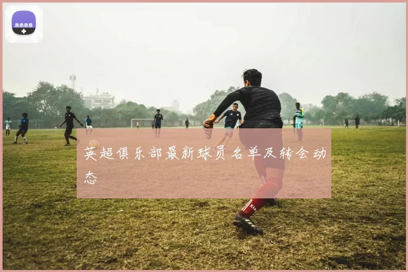 英超俱乐部最新球员名单及转会动态