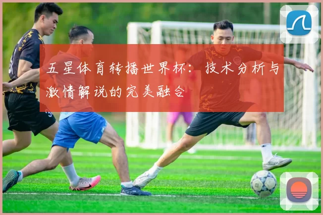 五星体育转播世界杯：技术分析与激情解说的完美融合
