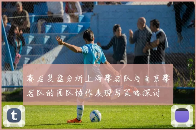 赛后复盘分析上海攀岩队与南京攀岩队的团队协作表现与策略探讨