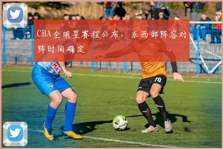 CBA全明星赛程公布，东西部阵容对阵时间确定