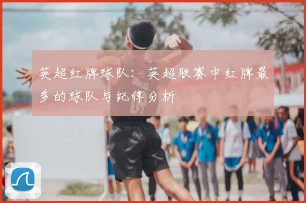 英超红牌球队：英超联赛中红牌最多的球队与纪律分析